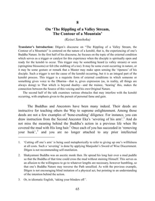 8
On ‘The Rippling of a Valley Stream,
The Contour of a Mountain’
(Keisei Sanshoku)
Translator’s Introduction: Dōgen’s discourse on “The Rippling of a Valley Stream, the
Contour of a Mountain” is centered on the nature of a kenshō, that is, the experiencing of one’s
Buddha Nature. In the first half of his discourse, he focuses on the topic of the external condition
which serves as a trigger or catalyst for this experience when the disciple is spiritually open and
ready for the kenshō to occur. This trigger may be something heard (a valley stream) or seen
(springtime blossoms) or felt (the stubbing of a toe). It may be some event occurring in nature, or
it may be some gesture or remark that a Master may make upon sensing the ‘ripeness’ of his
disciple. Such a trigger is not the cause of the kenshō occurring, but it is an integral part of the
kenshō process. This trigger is a requisite form of external conditions in which someone or
something gives voice to the Dharma—that is, gives expression (as, in reality, all things are
always doing) to That which is beyond duality—and the trainee, ‘hearing’ this, makes the
connection between the Source of this voicing and his own Original Nature.
The second half of the talk examines various obstacles that may interfere with the kenshō
occurring, with emphasis given to the pursuit of personal fame and gain.
The Buddhas and Ancestors have been many indeed. Their deeds are
instructive for teaching others the Way to supreme enlightenment. Among those
deeds are not a few examples of ‘bone-crushing’ diligence. For instance, you can
draw instruction from the Second Ancestor Eka’s ‘severing of his arm’.1
And do
not miss the meaning behind the Buddha’s action in a previous life when He
covered the mud with His long hair.2
Once each of you has succeeded in ‘removing
your husk’,3
and you are no longer attached to any prior intellectual
1. ‘Cutting off one’s arm’ is being used metaphorically to refer to giving up one’s willfulness
at all costs. Such a ‘severing’ is done by applying Manjushri’s Sword of Wise Discernment.
Dōgen is not recommending self-mutilation.
2. Shakyamuni Buddha was an ascetic monk then. He spread his long hair over a mud puddle
so that the Buddha of that time could cross the mud without staining Himself. This serves as
an allusion to the willingness to go to whatever lengths are necessary, however humbling, so
that one’s Buddha Nature may traverse the Path unsullied. As with the previous example,
Dōgen is not encouraging blind imitation of a physical act, but pointing to an understanding
of the intention behind the action.
3. Or, in idiomatic English, ‘taking your blinders off ’.
65
 