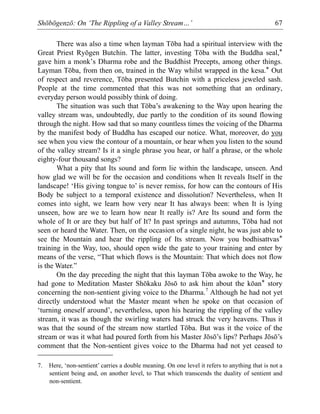 Shōbōgenzō: On ‘The Rippling of a Valley Stream…’ 67
There was also a time when layman Tōba had a spiritual interview with the
Great Priest Ryōgen Butchin. The latter, investing Tōba with the Buddha seal,*
gave him a monk’s Dharma robe and the Buddhist Precepts, among other things.
Layman Tōba, from then on, trained in the Way whilst wrapped in the kesa.* Out
of respect and reverence, Tōba presented Butchin with a priceless jeweled sash.
People at the time commented that this was not something that an ordinary,
everyday person would possibly think of doing.
The situation was such that Tōba’s awakening to the Way upon hearing the
valley stream was, undoubtedly, due partly to the condition of its sound flowing
through the night. How sad that so many countless times the voicing of the Dharma
by the manifest body of Buddha has escaped our notice. What, moreover, do you
see when you view the contour of a mountain, or hear when you listen to the sound
of the valley stream? Is it a single phrase you hear, or half a phrase, or the whole
eighty-four thousand songs?
What a pity that Its sound and form lie within the landscape, unseen. And
how glad we will be for the occasion and conditions when It reveals Itself in the
landscape! ‘His giving tongue to’ is never remiss, for how can the contours of His
Body be subject to a temporal existence and dissolution? Nevertheless, when It
comes into sight, we learn how very near It has always been: when It is lying
unseen, how are we to learn how near It really is? Are Its sound and form the
whole of It or are they but half of It? In past springs and autumns, Tōba had not
seen or heard the Water. Then, on the occasion of a single night, he was just able to
see the Mountain and hear the rippling of Its stream. Now you bodhisattvas*
training in the Way, too, should open wide the gate to your training and enter by
means of the verse, “That which flows is the Mountain: That which does not flow
is the Water.”
On the day preceding the night that this layman Tōba awoke to the Way, he
had gone to Meditation Master Shōkaku Jōsō to ask him about the kōan* story
concerning the non-sentient giving voice to the Dharma.7
Although he had not yet
directly understood what the Master meant when he spoke on that occasion of
‘turning oneself around’, nevertheless, upon his hearing the rippling of the valley
stream, it was as though the swirling waters had struck the very heavens. Thus it
was that the sound of the stream now startled Tōba. But was it the voice of the
stream or was it what had poured forth from his Master Jōsō’s lips? Perhaps Jōsō’s
comment that the Non-sentient gives voice to the Dharma had not yet ceased to
7. Here, ‘non-sentient’ carries a double meaning. On one level it refers to anything that is not a
sentient being and, on another level, to That which transcends the duality of sentient and
non-sentient.
 