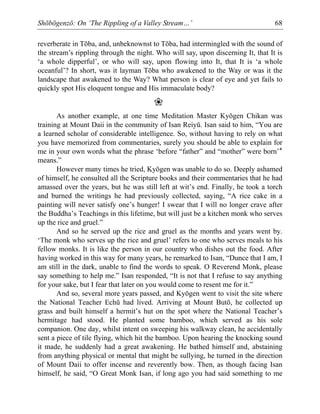 Shōbōgenzō: On ‘The Rippling of a Valley Stream…’ 68
reverberate in Tōba, and, unbeknownst to Tōba, had intermingled with the sound of
the stream’s rippling through the night. Who will say, upon discerning It, that It is
‘a whole dipperful’, or who will say, upon flowing into It, that It is ‘a whole
oceanful’? In short, was it layman Tōba who awakened to the Way or was it the
landscape that awakened to the Way? What person is clear of eye and yet fails to
quickly spot His eloquent tongue and His immaculate body?
❀
As another example, at one time Meditation Master Kyōgen Chikan was
training at Mount Daii in the community of Isan Reiyū. Isan said to him, “You are
a learned scholar of considerable intelligence. So, without having to rely on what
you have memorized from commentaries, surely you should be able to explain for
me in your own words what the phrase ‘before “father” and “mother” were born’*
means.”
However many times he tried, Kyōgen was unable to do so. Deeply ashamed
of himself, he consulted all the Scripture books and their commentaries that he had
amassed over the years, but he was still left at wit’s end. Finally, he took a torch
and burned the writings he had previously collected, saying, “A rice cake in a
painting will never satisfy one’s hunger! I swear that I will no longer crave after
the Buddha’s Teachings in this lifetime, but will just be a kitchen monk who serves
up the rice and gruel.”
And so he served up the rice and gruel as the months and years went by.
‘The monk who serves up the rice and gruel’ refers to one who serves meals to his
fellow monks. It is like the person in our country who dishes out the food. After
having worked in this way for many years, he remarked to Isan, “Dunce that I am, I
am still in the dark, unable to find the words to speak. O Reverend Monk, please
say something to help me.” Isan responded, “It is not that I refuse to say anything
for your sake, but I fear that later on you would come to resent me for it.”
And so, several more years passed, and Kyōgen went to visit the site where
the National Teacher Echū had lived. Arriving at Mount Butō, he collected up
grass and built himself a hermit’s hut on the spot where the National Teacher’s
hermitage had stood. He planted some bamboo, which served as his sole
companion. One day, whilst intent on sweeping his walkway clean, he accidentally
sent a piece of tile flying, which hit the bamboo. Upon hearing the knocking sound
it made, he suddenly had a great awakening. He bathed himself and, abstaining
from anything physical or mental that might be sullying, he turned in the direction
of Mount Daii to offer incense and reverently bow. Then, as though facing Isan
himself, he said, “O Great Monk Isan, if long ago you had said something to me
 
