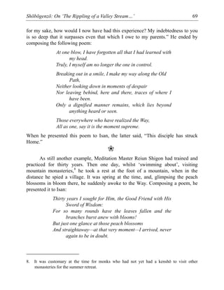 Shōbōgenzō: On ‘The Rippling of a Valley Stream…’ 69
for my sake, how would I now have had this experience? My indebtedness to you
is so deep that it surpasses even that which I owe to my parents.” He ended by
composing the following poem:
At one blow, I have forgotten all that I had learned with
my head.
Truly, I myself am no longer the one in control.
Breaking out in a smile, I make my way along the Old
Path,
Neither looking down in moments of despair
Nor leaving behind, here and there, traces of where I
have been.
Only a dignified manner remains, which lies beyond
anything heard or seen.
Those everywhere who have realized the Way,
All as one, say it is the moment supreme.
When he presented this poem to Isan, the latter said, “This disciple has struck
Home.”
❀
As still another example, Meditation Master Reiun Shigon had trained and
practiced for thirty years. Then one day, whilst ‘swimming about’, visiting
mountain monasteries,8
he took a rest at the foot of a mountain, when in the
distance he spied a village. It was spring at the time, and, glimpsing the peach
blossoms in bloom there, he suddenly awoke to the Way. Composing a poem, he
presented it to Isan:
Thirty years I sought for Him, the Good Friend with His
Sword of Wisdom:
For so many rounds have the leaves fallen and the
branches burst anew with blooms!
But just one glance at those peach blossoms
And straightaway—at that very moment—I arrived, never
again to be in doubt.
8. It was customary at the time for monks who had not yet had a kenshō to visit other
monasteries for the summer retreat.
 