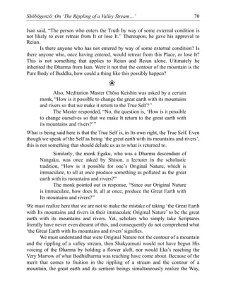 Shōbōgenzō: On ‘The Rippling of a Valley Stream…’ 70
Isan said, “The person who enters the Truth by way of some external condition is
not likely to ever retreat from It or lose It.” Thereupon, he gave his approval to
Reiun.
Is there anyone who has not entered by way of some external condition? Is
there anyone who, once having entered, would retreat from this Place, or lose It?
This is not something that applies to Reiun and Reiun alone. Ultimately he
inherited the Dharma from Isan. Were it not that the contour of the mountain is the
Pure Body of Buddha, how could a thing like this possibly happen?
❀
Also, Meditation Master Chōsa Keishin was asked by a certain
monk, “How is it possible to change the great earth with its mountains
and rivers so that we make it return to the True Self?”
The Master responded, “No, the question is, ‘How is it possible
to change ourselves so that we make It return to the great earth with
its mountains and rivers?’”
What is being said here is that the True Self is, in Its own right, the True Self. Even
though we speak of the Self as being ‘the great earth with its mountains and rivers’,
this is not something that should delude us as to what is returned to.
Similarly, the monk Egaku, who was a Dharma descendant of
Nangaku, was once asked by Shison, a lecturer in the scholastic
tradition, “How is it possible for one’s Original Nature, which is
immaculate, to all at once produce something as polluted as the great
earth with its mountains and rivers?”
The monk pointed out in response, “Since our Original Nature
is immaculate, how does It, all at once, produce the Great Earth with
Its mountains and rivers?”
We must realize here that we are not to make the mistake of taking ‘the Great Earth
with Its mountains and rivers in their immaculate Original Nature’ to be the great
earth with its mountains and rivers. Yet, scholars who simply take Scriptures
literally have never even dreamt of this, and consequently do not comprehend what
‘the Great Earth with Its mountains and rivers’ signifies.
We must understand that were Original Nature not the contour of a mountain
and the rippling of a valley stream, then Shakyamuni would not have begun His
voicing of the Dharma by holding a flower aloft, nor would Eka’s reaching the
Very Marrow of what Bodhidharma was teaching have come about. Because of the
merit that comes to fruition in the rippling of a stream and the contour of a
mountain, the great earth and its sentient beings simultaneously realize the Way,
 