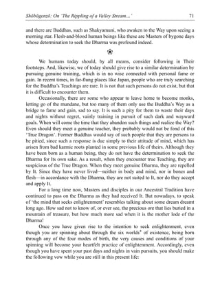 Shōbōgenzō: On ‘The Rippling of a Valley Stream…’ 71
and there are Buddhas, such as Shakyamuni, who awaken to the Way upon seeing a
morning star. Flesh-and-blood human beings like these are Masters of bygone days
whose determination to seek the Dharma was profound indeed.
❀
We humans today should, by all means, consider following in Their
footsteps. And, likewise, we of today should give rise to a similar determination by
pursuing genuine training, which is in no wise connected with personal fame or
gain. In recent times, in far-flung places like Japan, people who are truly searching
for the Buddha’s Teachings are rare. It is not that such persons do not exist, but that
it is difficult to encounter them.
Occasionally, there are some who appear to leave home to become monks,
letting go of the mundane, but too many of them only use the Buddha’s Way as a
bridge to fame and gain, sad to say. It is such a pity for them to waste their days
and nights without regret, vainly training in pursuit of such dark and wayward
goals. When will come the time that they abandon such things and realize the Way?
Even should they meet a genuine teacher, they probably would not be fond of this
‘True Dragon’. Former Buddhas would say of such people that they are persons to
be pitied, since such a response is due simply to their attitude of mind, which has
arisen from bad karmic roots planted in some previous life of theirs. Although they
have been born as a human being, they do not have the determination to seek the
Dharma for Its own sake. As a result, when they encounter true Teaching, they are
suspicious of the True Dragon. When they meet genuine Dharma, they are repelled
by It. Since they have never lived—neither in body and mind, nor in bones and
flesh—in accordance with the Dharma, they are not suited to It, nor do they accept
and apply It.
For a long time now, Masters and disciples in our Ancestral Tradition have
continued to pass on the Dharma as they had received It. But nowadays, to speak
of ‘the mind that seeks enlightenment’ resembles talking about some dream dreamt
long ago. How sad not to know of, or ever see, the precious ore that lies buried in a
mountain of treasure, but how much more sad when it is the mother lode of the
Dharma!
Once you have given rise to the intention to seek enlightenment, even
though you are spinning about through the six worlds* of existence, being born
through any of the four modes of birth, the very causes and conditions of your
spinning will become your heartfelt practice of enlightenment. Accordingly, even
though you have spent your past days and nights in vain pursuits, you should make
the following vow while you are still in this present life:
 
