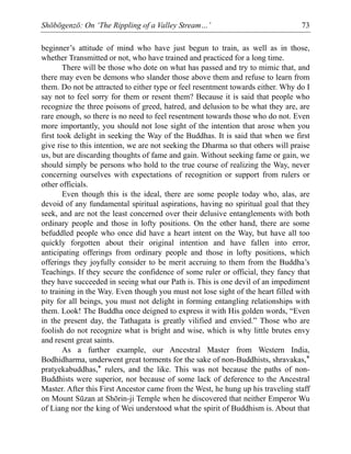 Shōbōgenzō: On ‘The Rippling of a Valley Stream…’ 73
beginner’s attitude of mind who have just begun to train, as well as in those,
whether Transmitted or not, who have trained and practiced for a long time.
There will be those who dote on what has passed and try to mimic that, and
there may even be demons who slander those above them and refuse to learn from
them. Do not be attracted to either type or feel resentment towards either. Why do I
say not to feel sorry for them or resent them? Because it is said that people who
recognize the three poisons of greed, hatred, and delusion to be what they are, are
rare enough, so there is no need to feel resentment towards those who do not. Even
more importantly, you should not lose sight of the intention that arose when you
first took delight in seeking the Way of the Buddhas. It is said that when we first
give rise to this intention, we are not seeking the Dharma so that others will praise
us, but are discarding thoughts of fame and gain. Without seeking fame or gain, we
should simply be persons who hold to the true course of realizing the Way, never
concerning ourselves with expectations of recognition or support from rulers or
other officials.
Even though this is the ideal, there are some people today who, alas, are
devoid of any fundamental spiritual aspirations, having no spiritual goal that they
seek, and are not the least concerned over their delusive entanglements with both
ordinary people and those in lofty positions. On the other hand, there are some
befuddled people who once did have a heart intent on the Way, but have all too
quickly forgotten about their original intention and have fallen into error,
anticipating offerings from ordinary people and those in lofty positions, which
offerings they joyfully consider to be merit accruing to them from the Buddha’s
Teachings. If they secure the confidence of some ruler or official, they fancy that
they have succeeded in seeing what our Path is. This is one devil of an impediment
to training in the Way. Even though you must not lose sight of the heart filled with
pity for all beings, you must not delight in forming entangling relationships with
them. Look! The Buddha once deigned to express it with His golden words, “Even
in the present day, the Tathagata is greatly vilified and envied.” Those who are
foolish do not recognize what is bright and wise, which is why little brutes envy
and resent great saints.
As a further example, our Ancestral Master from Western India,
Bodhidharma, underwent great torments for the sake of non-Buddhists, shravakas,*
pratyekabuddhas,* rulers, and the like. This was not because the paths of non-
Buddhists were superior, nor because of some lack of deference to the Ancestral
Master. After this First Ancestor came from the West, he hung up his traveling staff
on Mount Sūzan at Shōrin-ji Temple when he discovered that neither Emperor Wu
of Liang nor the king of Wei understood what the spirit of Buddhism is. About that
 