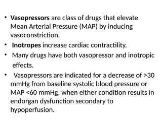• Vasopressors are class of drugs that elevate
Mean Arterial Pressure (MAP) by inducing
vasoconstriction.
• Inotropes increase cardiac contractility.
• Many drugs have both vasopressor and inotropic
effects.
• Vasopressors are indicated for a decrease of >30
mmHg from baseline systolic blood pressure or
MAP <60 mmHg, when either condition results in
endorgan dysfunction secondary to
hypoperfusion.
 