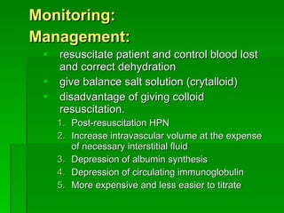 Monitoring: Management: resuscitate patient and control blood lost and correct dehydration give balance salt solution (crytalloid) disadvantage of giving colloid resuscitation. Post-resuscitation HPN Increase intravascular volume at the expense of necessary interstitial fluid Depression of albumin synthesis Depression of circulating immunoglobulin More expensive and less easier to titrate 