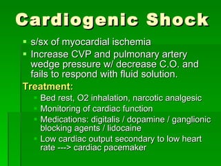 Cardiogenic Shock s/sx of myocardial ischemia Increase CVP and pulmonary artery wedge pressure w/ decrease C.O. and fails to respond with fluid solution. Treatment: Bed rest, O2 inhalation, narcotic analgesic Monitoring of cardiac function Medications: digitalis / dopamine / ganglionic blocking agents / lidocaine Low cardiac output secondary to low heart rate ---> cardiac pacemaker 