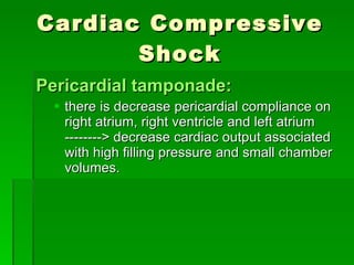 Cardiac Compressive Shock Pericardial tamponade: there is decrease pericardial compliance on right atrium, right ventricle and left atrium --------> decrease cardiac output associated with high filling pressure and small chamber volumes. 
