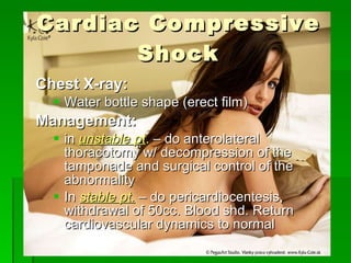 Cardiac Compressive Shock Chest X-ray: Water bottle shape (erect film) Management: in  unstable pt .  – do anterolateral thoracotomy w/ decompression of the tamponade and surgical control of the abnormality In  stable pt.  – do pericardiocentesis, withdrawal of 50cc. Blood shd. Return cardiovascular dynamics to normal 