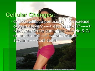Cellular Changes: decrease tissue perfusion ----> decrease oxygen delivery ----> decrease ATP -----> Na/K membrane pump fails ----> Na & Cl enters the cell ---> isotonic cellular swelling ----> cell death. 