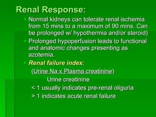 Renal Response: Normal kidneys can tolerate renal ischemia from 15 mins to a maximum of 90 mins. Can be prolonged w/ hypothermia and/or steroid) Prolonged hypoperfusion leads to functional and anatomic changes presenting as azotemia. Renal failure index : ( Urine Na x Plasma creatinine )  Urine creatinine < 1 usually indicates pre-renal oliguria > 1 indicates acute renal failure 