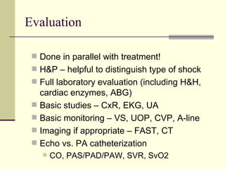 Evaluation Done in parallel with treatment! H&P – helpful to distinguish type of shock Full laboratory evaluation (including H&H, cardiac enzymes, ABG) Basic studies – CxR, EKG, UA Basic monitoring – VS, UOP, CVP, A-line Imaging if appropriate – FAST, CT Echo vs. PA catheterization CO, PAS/PAD/PAW, SVR, SvO2 