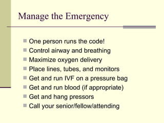 Manage the Emergency One person runs the code! Control airway and breathing Maximize oxygen delivery Place lines, tubes, and monitors Get and run IVF on a pressure bag Get and run blood (if appropriate) Get and hang pressors Call your senior/fellow/attending 