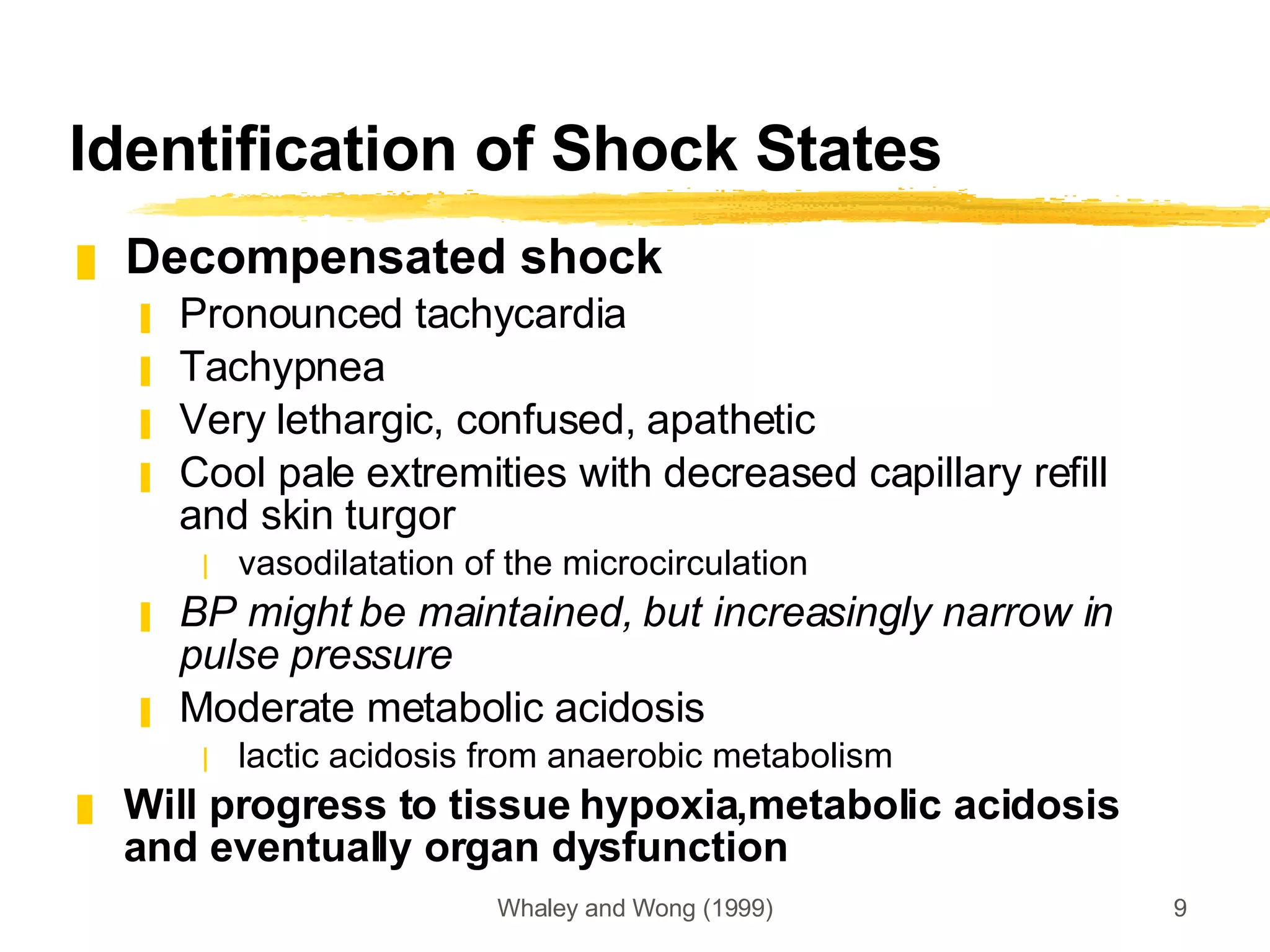 Identification of Shock States Decompensated shock Pronounced tachycardia Tachypnea Very lethargic, confused, apathetic Cool pale extremities with decreased capillary refill and skin turgor vasodilatation of the microcirculation BP might be maintained, but increasingly narrow in pulse pressure Moderate metabolic acidosis lactic acidosis from anaerobic metabolism Will progress to tissue hypoxia,metabolic acidosis and eventually organ dysfunction 
