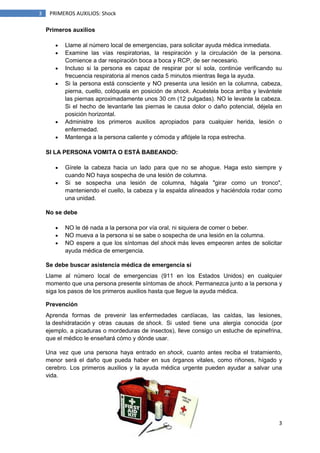 3
3 PRIMEROS AUXILIOS: Shock
Primeros auxilios
Llame al número local de emergencias, para solicitar ayuda médica inmediata.
Examine las vías respiratorias, la respiración y la circulación de la persona.
Comience a dar respiración boca a boca y RCP, de ser necesario.
Incluso si la persona es capaz de respirar por sí sola, continúe verificando su
frecuencia respiratoria al menos cada 5 minutos mientras llega la ayuda.
Si la persona está consciente y NO presenta una lesión en la columna, cabeza,
pierna, cuello, colóquela en posición de shock. Acuéstela boca arriba y levántele
las piernas aproximadamente unos 30 cm (12 pulgadas). NO le levante la cabeza.
Si el hecho de levantarle las piernas le causa dolor o daño potencial, déjela en
posición horizontal.
Administre los primeros auxilios apropiados para cualquier herida, lesión o
enfermedad.
Mantenga a la persona caliente y cómoda y aflójele la ropa estrecha.
SI LA PERSONA VOMITA O ESTÁ BABEANDO:
Gírele la cabeza hacia un lado para que no se ahogue. Haga esto siempre y
cuando NO haya sospecha de una lesión de columna.
Si se sospecha una lesión de columna, hágala "girar como un tronco",
manteniendo el cuello, la cabeza y la espalda alineados y haciéndola rodar como
una unidad.
No se debe
NO le dé nada a la persona por vía oral, ni siquiera de comer o beber.
NO mueva a la persona si se sabe o sospecha de una lesión en la columna.
NO espere a que los síntomas del shock más leves empeoren antes de solicitar
ayuda médica de emergencia.
Se debe buscar asistencia médica de emergencia si
Llame al número local de emergencias (911 en los Estados Unidos) en cualquier
momento que una persona presente síntomas de shock. Permanezca junto a la persona y
siga los pasos de los primeros auxilios hasta que llegue la ayuda médica.
Prevención
Aprenda formas de prevenir las enfermedades cardíacas, las caídas, las lesiones,
la deshidratación y otras causas de shock. Si usted tiene una alergia conocida (por
ejemplo, a picaduras o mordeduras de insectos), lleve consigo un estuche de epinefrina,
que el médico le enseñará cómo y dónde usar.
Una vez que una persona haya entrado en shock, cuanto antes reciba el tratamiento,
menor será el daño que pueda haber en sus órganos vitales, como riñones, hígado y
cerebro. Los primeros auxilios y la ayuda médica urgente pueden ayudar a salvar una
vida.
 