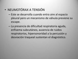 • NEUMOTÓRAX A TENSIÓN
– Este se desarrolla cuando entra aire al espacio
pleural pero un mecanismo de válvula previene su
escape.
– La presencia de dificultad respiratoria aguda,
enfisema subcutáneo, ausencia de ruidos
respiratorios, hipersonoridad a la percusión y
desviación traqueal sustentan el diagnóstico.

 