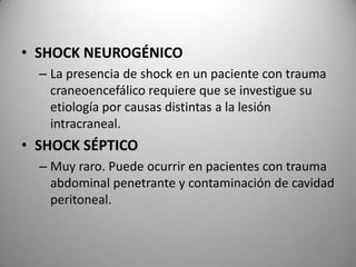 • SHOCK NEUROGÉNICO
– La presencia de shock en un paciente con trauma
craneoencefálico requiere que se investigue su
etiología por causas distintas a la lesión
intracraneal.

• SHOCK SÉPTICO
– Muy raro. Puede ocurrir en pacientes con trauma
abdominal penetrante y contaminación de cavidad
peritoneal.

 