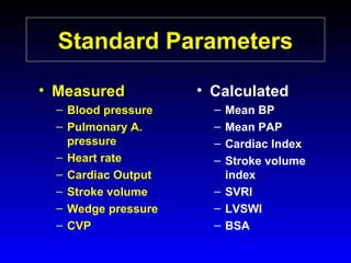 Standard Parameters
• Measured
– Blood pressure
– Pulmonary A.
pressure
– Heart rate
– Cardiac Output
– Stroke volume
– Wedge pressure
– CVP

• Calculated
–
–
–
–

Mean BP
Mean PAP
Cardiac Index
Stroke volume
index
– SVRI
– LVSWI
– BSA

 