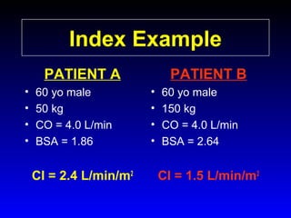 Index Example
PATIENT A
•
•
•
•

60 yo male
50 kg
CO = 4.0 L/min
BSA = 1.86

CI = 2.4 L/min/m2

PATIENT B
•
•
•
•

60 yo male
150 kg
CO = 4.0 L/min
BSA = 2.64

CI = 1.5 L/min/m2

 