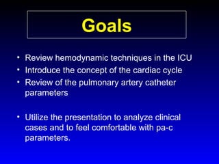 Goals
• Review hemodynamic techniques in the ICU
• Introduce the concept of the cardiac cycle
• Review of the pulmonary artery catheter
parameters
• Utilize the presentation to analyze clinical
cases and to feel comfortable with pa-c
parameters.

 