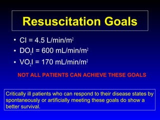 Resuscitation Goals
• CI = 4.5 L/min/m2
• DO2I = 600 mL/min/m2
• VO2I = 170 mL/min/m2
NOT ALL PATIENTS CAN ACHIEVE THESE GOALS
Critically ill patients who can respond to their disease states by
spontaneously or artificially meeting these goals do show a
better survival.

 