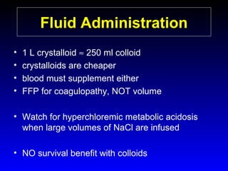 Fluid Administration
•
•
•
•

1 L crystalloid ≈ 250 ml colloid
crystalloids are cheaper
blood must supplement either
FFP for coagulopathy, NOT volume

• Watch for hyperchloremic metabolic acidosis
when large volumes of NaCl are infused
• NO survival benefit with colloids

 