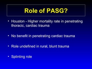 Role of PASG?
• Houston - Higher mortality rate in penetrating
thoracic, cardiac trauma
• No benefit in penetrating cardiac trauma
• Role undefined in rural, blunt trauma
• Splinting role

 
