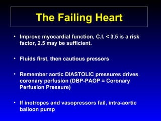 The Failing Heart
• Improve myocardial function, C.I. < 3.5 is a risk
factor, 2.5 may be sufficient.
• Fluids first, then cautious pressors
• Remember aortic DIASTOLIC pressures drives
coronary perfusion (DBP-PAOP = Coronary
Perfusion Pressure)
• If inotropes and vasopressors fail, intra-aortic
balloon pump

 