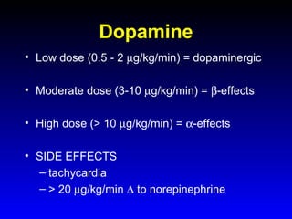 Dopamine
• Low dose (0.5 - 2 µg/kg/min) = dopaminergic
• Moderate dose (3-10 µg/kg/min) = β-effects
• High dose (> 10 µg/kg/min) = α-effects
• SIDE EFFECTS
– tachycardia
– > 20 µg/kg/min ∆ to norepinephrine

 