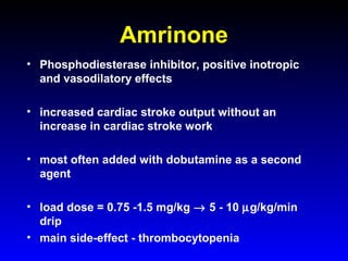 Amrinone
• Phosphodiesterase inhibitor, positive inotropic
and vasodilatory effects
• increased cardiac stroke output without an
increase in cardiac stroke work
• most often added with dobutamine as a second
agent
• load dose = 0.75 -1.5 mg/kg → 5 - 10 µg/kg/min
drip
• main side-effect - thrombocytopenia

 