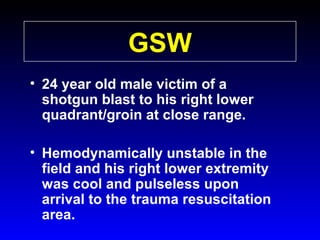 GSW
• 24 year old male victim of a
shotgun blast to his right lower
quadrant/groin at close range.
• Hemodynamically unstable in the
field and his right lower extremity
was cool and pulseless upon
arrival to the trauma resuscitation
area.

 