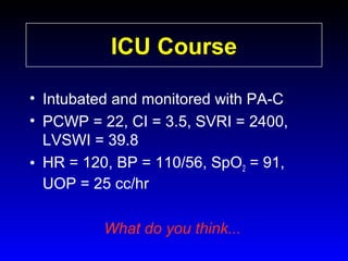 ICU Course
• Intubated and monitored with PA-C
• PCWP = 22, CI = 3.5, SVRI = 2400,
LVSWI = 39.8
• HR = 120, BP = 110/56, SpO2 = 91,
UOP = 25 cc/hr
What do you think...

 