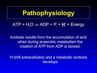 Pathophysiology
ATP + H2O ⇒ ADP + Pi + H+ + Energy
Acidosis results from the accumulation of acid
when during anaerobic metabolism the
creation of ATP from ADP is slowed.
H+ shift extracellularly and a metabolic acidosis
develops

 