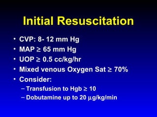 Initial Resuscitation
•
•
•
•
•

CVP: 8- 12 mm Hg
MAP ≥ 65 mm Hg
UOP ≥ 0.5 cc/kg/hr
Mixed venous Oxygen Sat ≥ 70%
Consider:
– Transfusion to Hgb ≥ 10
– Dobutamine up to 20 µg/kg/min

 