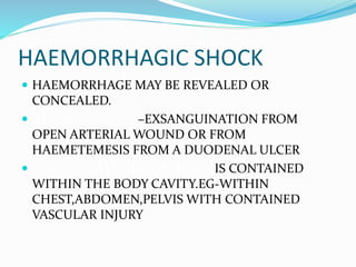 HAEMORRHAGIC SHOCK
 HAEMORRHAGE MAY BE REVEALED OR
CONCEALED.
 HAEMORRHAGE –EXSANGUINATION FROM
OPEN ARTERIAL WOUND OR FROM
HAEMETEMESIS FROM A DUODENAL ULCER
 CONCEALED HAEMORRHAGE IS CONTAINED
WITHIN THE BODY CAVITY.EG-WITHIN
CHEST,ABDOMEN,PELVIS WITH CONTAINED
VASCULAR INJURY
 