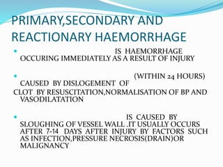 PRIMARY,SECONDARY AND
REACTIONARY HAEMORRHAGE
 PRIMARY HAEMORRHAGE IS HAEMORRHAGE
OCCURING IMMEDIATELY AS A RESULT OF INJURY
 REACTIONARY HAEMORRHAGE (WITHIN 24 HOURS)
CAUSED BY DISLOGEMENT OF
CLOT BY RESUSCITATION,NORMALISATION OF BP AND
VASODILATATION
 SECONDARY HAEMORRHAGE IS CAUSED BY
SLOUGHING OF VESSEL WALL .IT USUALLY OCCURS
AFTER 7-14 DAYS AFTER INJURY BY FACTORS SUCH
AS INFECTION,PRESSURE NECROSIS(DRAIN)OR
MALIGNANCY
 