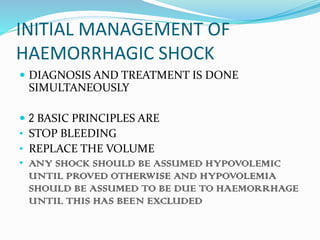 INITIAL MANAGEMENT OF
HAEMORRHAGIC SHOCK
 DIAGNOSIS AND TREATMENT IS DONE
SIMULTANEOUSLY
 2 BASIC PRINCIPLES ARE
• STOP BLEEDING
• REPLACE THE VOLUME
• ANY SHOCK SHOULD BE ASSUMED HYPOVOLEMIC
UNTIL PROVED OTHERWISE AND HYPOVOLEMIA
SHOULD BE ASSUMED TO BE DUE TO HAEMORRHAGE
UNTIL THIS HAS BEEN EXCLUDED
 