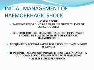 INITIAL MANAGEMENT OF
HAEMORRHAGIC SHOCK
 ASSESS ABCDE
 BASELINE RECORDINGS-BP,PR,URINE OUTPUT,LEVEL OF
CONSCIOUSNESS
 CONTROL OBVIOUS HAEMORRHAGE.DIRECT PRESSURE
SHOULD BE PLACED OVER SITE OF EXTERNAL
HAEMORRHAGE
 ADEQUATE IV ACCESS-2 LARGE BORE IV CANNULA(MINIMUM
16 GUAGE)
 IF PERIPHERAL LINE NOT POSSIBLE-CENTRAL LINE,VENOUS
CUT DOWN.BLOOD DRAWN FOR CROSS MATCHING
 ASSESS TISSUE PERFUSION
 