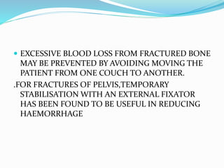  EXCESSIVE BLOOD LOSS FROM FRACTURED BONE
MAY BE PREVENTED BY AVOIDING MOVING THE
PATIENT FROM ONE COUCH TO ANOTHER.
.FOR FRACTURES OF PELVIS,TEMPORARY
STABILISATION WITH AN EXTERNAL FIXATOR
HAS BEEN FOUND TO BE USEFUL IN REDUCING
HAEMORRHAGE
 