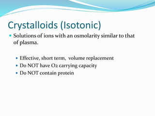 Crystalloids (Isotonic)
 Solutions of ions with an osmolarity similar to that
of plasma.
 Effective, short term, volume replacement
 Do NOT have O2 carrying capacity
 Do NOT contain protein
 