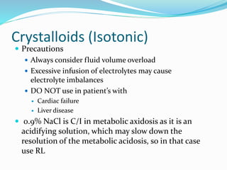 Crystalloids (Isotonic)
 Precautions
 Always consider fluid volume overload
 Excessive infusion of electrolytes may cause
electrolyte imbalances
 DO NOT use in patient’s with
 Cardiac failure
 Liver disease
 0.9% NaCl is C/I in metabolic axidosis as it is an
acidifying solution, which may slow down the
resolution of the metabolic acidosis, so in that case
use RL
 