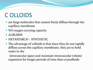 C OLLOIDS
 are large molecules that cannot freely diffuse through the
capillary membrane
 NO oxygen carrying capacity
 ALBUMIN
 HETASTARCH – SYNTHETIC
 The advantage of colloids is that since they do not rapidly
diffuse across the capillary membrane, they act to hold
water in the
intravascular space and maintain intravascular volume
expansion for longer periods of time than crystalloids
 