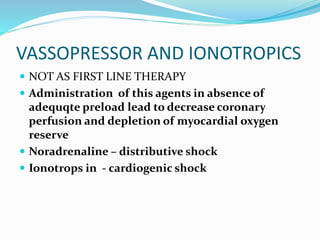 VASSOPRESSOR AND IONOTROPICS
 NOT AS FIRST LINE THERAPY
 Administration of this agents in absence of
adequqte preload lead to decrease coronary
perfusion and depletion of myocardial oxygen
reserve
 Noradrenaline – distributive shock
 Ionotrops in - cardiogenic shock
 