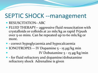 SEPTIC SHOCK --management
 RESUSCITATION– ABC
 FLUID THERAPY-- aggressive fluid resuscitation with
crystalloids or colloids at 20 mls/kg as rapid IVpush
over 5-10 mins. Can be repeated up to 60 mls/kg or
more.
 - correct hypoglycaemia and hypocalcaemia
 IONOTROPES -- IV Dopamine 5 - 15 μg/kg min
 IV Dobutamine 5 - 15 μg/kg/min
 - for fluid refractory and dopamine/dobutamine
refractory shock Adrenaline is given
 