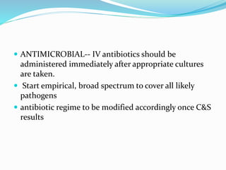  ANTIMICROBIAL-- IV antibiotics should be
administered immediately after appropriate cultures
are taken.
 Start empirical, broad spectrum to cover all likely
pathogens
 antibiotic regime to be modified accordingly once C&S
results
 