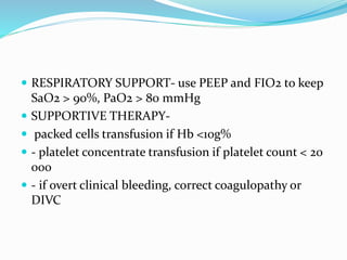  RESPIRATORY SUPPORT- use PEEP and FIO2 to keep
SaO2 > 90%, PaO2 > 80 mmHg
 SUPPORTIVE THERAPY-
 packed cells transfusion if Hb <10g%
 - platelet concentrate transfusion if platelet count < 20
000
 - if overt clinical bleeding, correct coagulopathy or
DIVC
 