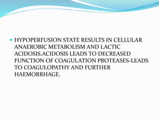  HYPOPERFUSION STATE RESULTS IN CELLULAR
ANAEROBIC METABOLISM AND LACTIC
ACIDOSIS.ACIDOSIS LEADS TO DECREASED
FUNCTION OF COAGULATION PROTEASES-LEADS
TO COAGULOPATHY AND FURTHER
HAEMORRHAGE.
 