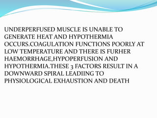 UNDERPERFUSED MUSCLE IS UNABLE TO
GENERATE HEAT AND HYPOTHERMIA
OCCURS.COAGULATION FUNCTIONS POORLY AT
LOW TEMPERATURE AND THERE IS FURHER
HAEMORRHAGE,HYPOPERFUSION AND
HYPOTHERMIA.THESE 3 FACTORS RESULT IN A
DOWNWARD SPIRAL LEADIING TO
PHYSIOLOGICAL EXHAUSTION AND DEATH
 