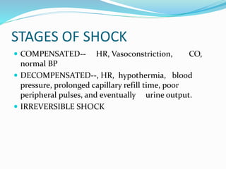 STAGES OF SHOCK
 COMPENSATED-- HR, Vasoconstriction, CO,
normal BP
 DECOMPENSATED--, HR, hypothermia, blood
pressure, prolonged capillary refill time, poor
peripheral pulses, and eventually urine output.
 IRREVERSIBLE SHOCK
 