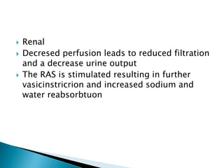  Renal
 Decresed perfusion leads to reduced filtration
and a decrease urine output
 The RAS is stimulated resulting in further
vasicinstricrion and increased sodium and
water reabsorbtuon
 