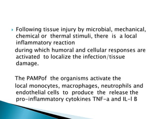  Following tissue injury by microbial, mechanical,
chemical or thermal stimuli, there is a local
inflammatory reaction
during which humoral and cellular responses are
activated to localize the infection/tissue
damage.
The PAMPof the organisms activate the
local monocytes, macrophages, neutrophils and
endothelial cells to produce the release the
pro-inflammatory cytokines TNF-a and IL-l B
 